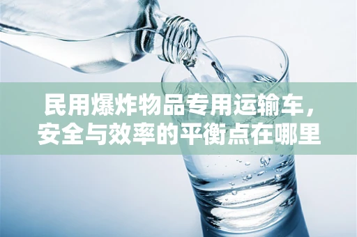 民用爆炸物品专用运输车，安全与效率的平衡点在哪里？