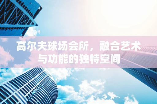 高尔夫球场会所，融合艺术与功能的独特空间