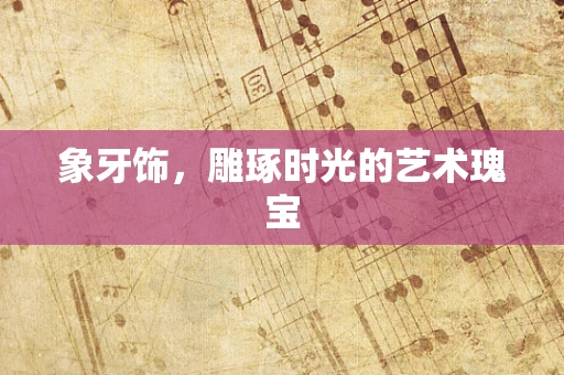 象牙饰，雕琢时光的艺术瑰宝