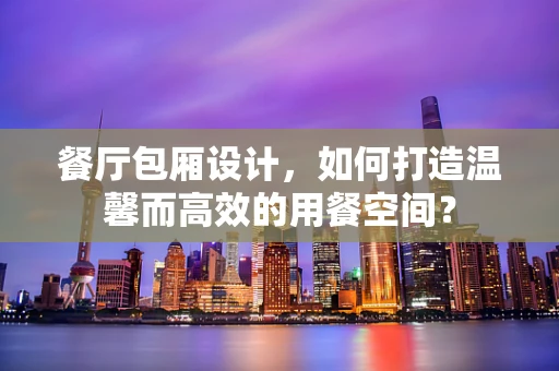 餐厅包厢设计，如何打造温馨而高效的用餐空间？