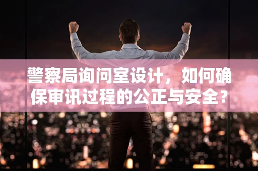 警察局询问室设计，如何确保审讯过程的公正与安全？