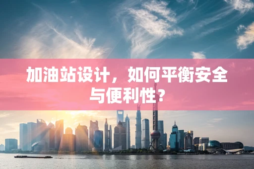 加油站设计，如何平衡安全与便利性？