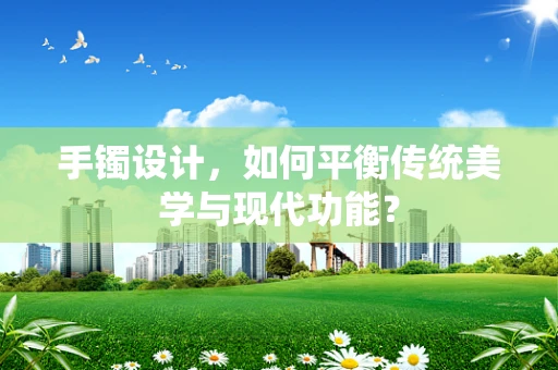手镯设计，如何平衡传统美学与现代功能？