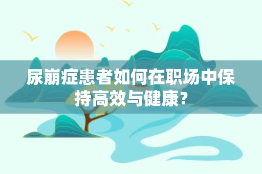 尿崩症患者如何在职场中保持高效与健康？