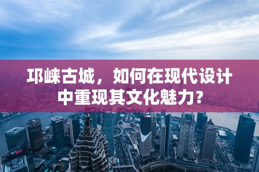 邛崃古城，如何在现代设计中重现其文化魅力？