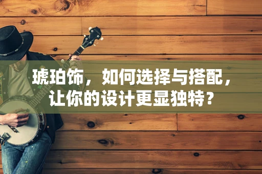琥珀饰，如何选择与搭配，让你的设计更显独特？