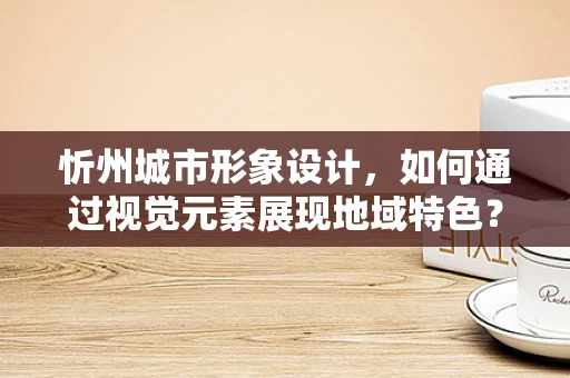 忻州城市形象设计，如何通过视觉元素展现地域特色？