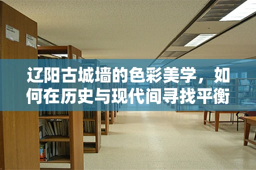 辽阳古城墙的色彩美学，如何在历史与现代间寻找平衡？