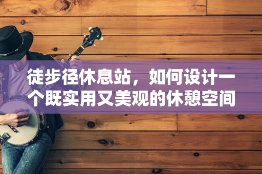 徒步径休息站，如何设计一个既实用又美观的休憩空间？