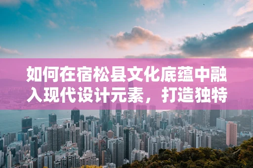 如何在宿松县文化底蕴中融入现代设计元素，打造独特视觉形象？