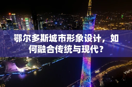 鄂尔多斯城市形象设计，如何融合传统与现代？