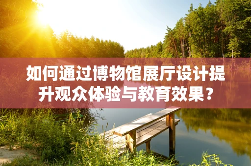 如何通过博物馆展厅设计提升观众体验与教育效果？