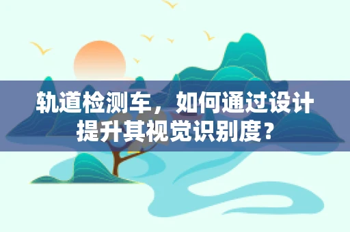 轨道检测车，如何通过设计提升其视觉识别度？